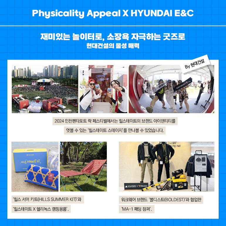 Physicality Appeal X HYUNDAI E&C 재미있는 놀이터로, 소장욕 자극하는 굿즈로 현대건설의 물성 매력 LIFESTILE LEVER 2024 인천펜타포트 락 페스티벌에서는 힐스테이트의 브랜드 아이덴티티를 엿볼 수 있는 힐스테이트 스테이지를 만나볼 수 있었습니다. ▲HYUNDAI X ing Hall By 현대건설 힐스 서머 키트(HILLS SUMMER KIT)와 힐스테이트 X 헬리녹스 캠핑용품. 워크웨어 브랜드 볼디스트(BOLDEST)와 협업한 MA-1 패딩 점퍼.